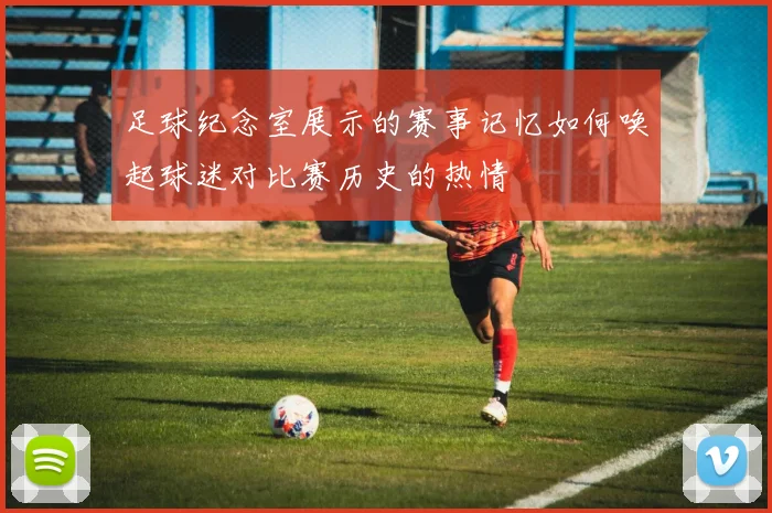 足球纪念室展示的赛事记忆如何唤起球迷对比赛历史的热情
