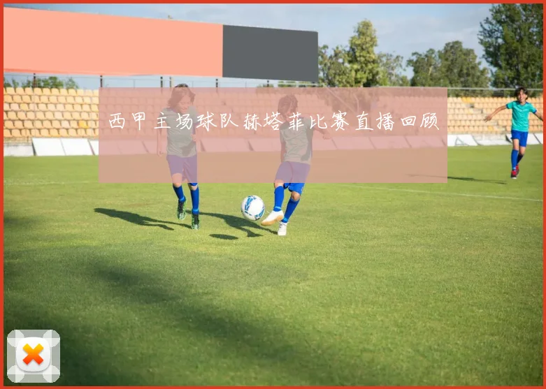 西甲主场球队赫塔菲比赛直播回顾