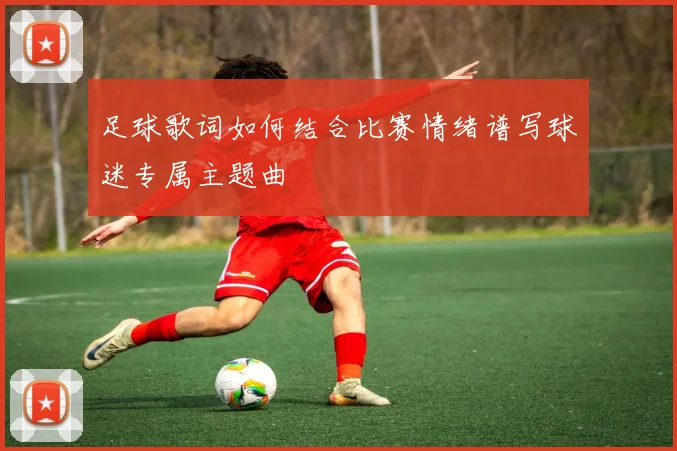 足球歌词如何结合比赛情绪谱写球迷专属主题曲