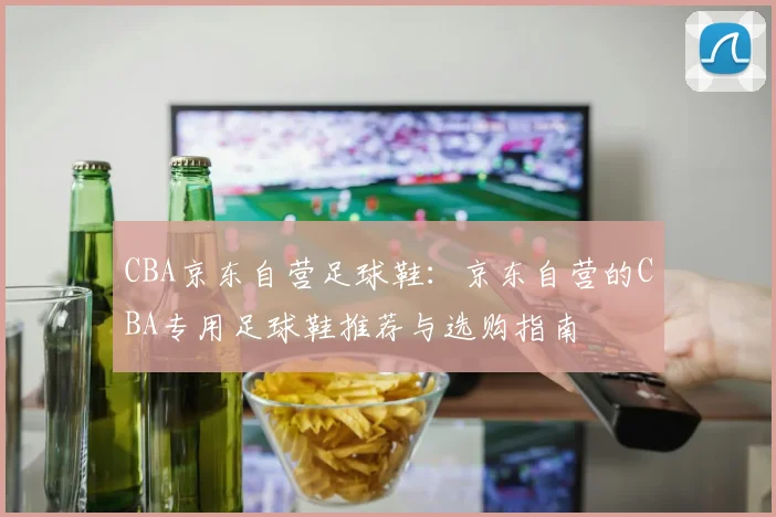CBA京东自营足球鞋:京东自营的CBA专用足球鞋推荐与选购指南